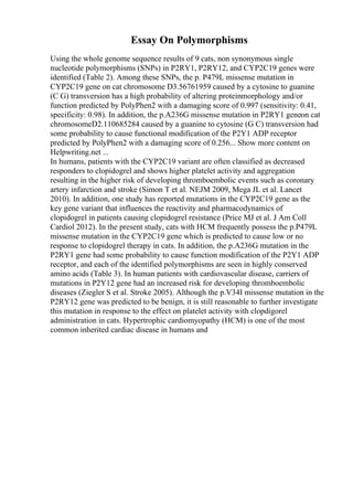 Essay On Polymorphisms
Using the whole genome sequence results of 9 cats, non synonymous single
nucleotide polymorphisms (SNPs) in P2RY1, P2RY12, and CYP2C19 genes were
identified (Table 2). Among these SNPs, the p. P479L missense mutation in
CYP2C19 gene on cat chromosome D3.56761959 caused by a cytosine to guanine
(C G) transversion has a high probability of altering proteinmorphology and/or
function predicted by PolyPhen2 with a damaging score of 0.997 (sensitivity: 0.41,
specificity: 0.98). In addition, the p.A236G missense mutation in P2RY1 geneon cat
chromosomeD2.110685284 caused by a guanine to cytosine (G C) transversion had
some probability to cause functional modification of the P2Y1 ADP receptor
predicted by PolyPhen2 with a damaging score of 0.256... Show more content on
Helpwriting.net ...
In humans, patients with the CYP2C19 variant are often classified as decreased
responders to clopidogrel and shows higher platelet activity and aggregation
resulting in the higher risk of developing thromboembolic events such as coronary
artery infarction and stroke (Simon T et al. NEJM 2009, Mega JL et al. Lancet
2010). In addition, one study has reported mutations in the CYP2C19 gene as the
key gene variant that influences the reactivity and pharmacodynamics of
clopidogrel in patients causing clopidogrel resistance (Price MJ et al. J Am Coll
Cardiol 2012). In the present study, cats with HCM frequently possess the p.P479L
missense mutation in the CYP2C19 gene which is predicted to cause low or no
response to clopidogrel therapy in cats. In addition, the p.A236G mutation in the
P2RY1 gene had some probability to cause function modification of the P2Y1 ADP
receptor, and each of the identified polymorphisms are seen in highly conserved
amino acids (Table 3). In human patients with cardiovascular disease, carriers of
mutations in P2Y12 gene had an increased risk for developing thromboembolic
diseases (Ziegler S et al. Stroke 2005). Although the p.V34I missense mutation in the
P2RY12 gene was predicted to be benign, it is still reasonable to further investigate
this mutation in response to the effect on platelet activity with clopdigorel
administration in cats. Hypertrophic cardiomyopathy (HCM) is one of the most
common inherited cardiac disease in humans and
 