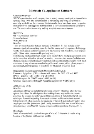 Microsoft Vs. Application Software
Company Overview
XYZ Corporation is a small company that is supply management system has not been
updated since 1990. The current system is performing and doing the job that is
currently needed from the company. Unfortunately, there have been some complaints
from employees and suppliers that the system is slow and the interface is difficult to
use. The corporation is currently looking to update our current system.
IDENTIFY
OS vs Application Software
System Software
WINDOWS 8.1
Benefits
There are many benefits that can be found in Windows 8.1 that include easier
access to applications and key controls, familiar mouse and key options, finding app
will be much easier and more devices will be available with Windows. This upgrade
will ... Show more content on Helpwriting.net ...
Multitasking has become much easier, users can now have multiple application open
at the same time with clear view of each other. Users can also access OneDrive (can
share and save documents onedrive automatically)and Internet Explorer 11with much
more ease. Along with some standard apps like mail, music, video, phone, camera
and so much, more (Features of Windows 8.1 Microsoft Windows, n.d.).
Requirement (System requirements Microsoft Windows, n.d.)
Processor: 1 gigahertz (GHz) or faster with support for PAE, NX, and SSE2
RAM: 1 gigabyte (GB) (32 bit) or 2 GB (64 bit)
Hard disk space: 16 GB (32 bit) or 20 GB (64 bit)
Graphics card: Microsoft DirectX 9 graphics device with WDDM driver
APPLE MAC OS X
Benefits
Advantages of Mac Os include the following; security, which has a two layered
system that allows for added protection making almost impossible for virus to
penetrate the system; the only way is if the user allows it. Reliability the OS was
developed from the beginning from Apple creates a stable and reliable system.
Integration with other products, the operating system will automatically detect other
Apple products like Iphone and Ipad. Lastly, the user will be able to run Windows
simultaneously with Mac OS running windows at the same time (Carson, 2011).
Drawbacks
Some of the drawbacks or disadvantages of a MAC OS are that it can be pricy
because of the highest end hardware used to
 