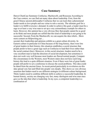 Case Summary
Dawei ChenCase Summary Confucius, Machiavelli, and Rousseau According to
the Case context, we can find out many ideas about leadership. First, from the
great Chinese ancient philosopher Confucius that we can learn that a phenomenal
leader needs to love people and use virtue to rule a society. The ultimate goal for a
leader is to fulfill everyone s demand. In order to achieve this goal; a leader must be a
sage or at least a very wise man to set up a very extraordinary example for others to
learn. However, this opinion has a very obvious flaw that people cannot be as good
as he think and most people are selfish that this kind of leadership is not going to be
successful. Second, From the Machiavelli, we can acquire the idea which... Show
more content on Helpwriting.net ...
second, their leadership and opinions exhibit us a great culture diversity. In
Eastern culture in particular in China because of the long history, there were lots
of great leaders in their history; this situation establishes a social structure that
people prefer to have a great sage such as Confucius to lead their lives rather than
the social contract (law). Moreover, in this social structure, leaders need to be a
very excellent man to lead the direction of social development, but sometimes it
does not work very well because most leaders are flawed normal people. Compare
this circumstance to the Western, most Western states does not have such long
history this lead to a quite different situation. Even if there were lots of great leader
people still prefer to set a conference to discuss the social problems. This idea could
be dated from the ancient Grace. In recent period particularly in revolution era this
idea spread very fast and filled into people very deeply. This shows us very obvious
assertion that leaders need to use different strategies in different culture background.
Third, leaders need to combine different skills to achieve a successful leadership. In
human history, society are changing very fast, many ideologists and wise man once
gave us the idea that what is leadership. In my eyes, a competent leadership is a
combination of
 