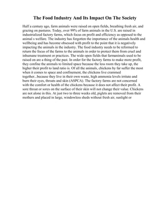 The Food Industry And Its Impact On The Society
Half a century ago, farm animals were raised on open fields, breathing fresh air, and
grazing on pastures. Today, over 99% of farm animals in the U.S. are raised in
industrialized factory farms, which focus on profit and efficiency as opposed to the
animal s welfare. The industry has forgotten the importance of the animals health and
wellbeing and has become obsessed with profit to the point that it is negatively
impacting the animals in the industry. The food industry needs to be reformed to
return the focus of the farms to the animals in order to protect them from cruel and
inhumane treatment or practices. The wide open fields that farmanimals used to be
raised on are a thing of the past. In order for the factory farms to make more profit,
they confine the animals to limited space because the less room they take up, the
higher their profit to land ratio is. Of all the animals, chickens by far suffer the most
when it comes to space and confinement, the chickens live crammed
together...because they live in their own waste, high ammonia levels irritate and
burn their eyes, throats and skin (ASPCA). The factory farms are not concerned
with the comfort or health of the chickens because it does not affect their profit. A
sore throat or sores on the surface of their skin will not change their value. Chickens
are not alone in this. At just two to three weeks old, piglets are removed from their
mothers and placed in large, windowless sheds without fresh air, sunlight or
 