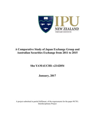 A Comparative Study of Japan Exchange Group and
Australian Securities Exchange from 2011 to 2015
Sho YAMAUCHI: s2142054
January, 2017
A project submitted in partial fulfilment of the requirements for the paper 90.701:
Interdisciplinary Project
 