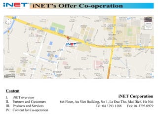 Content
I.
II.
III.
IV.

iNET overview
Partners and Customers
Products and Services
Content for Co-operation

iNET Corporation
6th Floor, Au Viet Building, No 1, Le Duc Tho, Mai Dich, Ha Noi
Tel: 04 3793 1188 Fax: 04 3793 0979

 