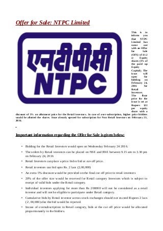 Offer for Sale: NTPC Limited
This is to
inform you
that NTPC
Limited has
came out
with an Offer
for Sale
(OFS) of 41.2
cr Equity
shares (5% of
the paid up
Equity
Capital). The
issue will
open for
bidding on
February 24,
2016 for
Retail
Investors.
The floor
price for the
issue is set at
Rupees 122
per equity
share with a
discount of 5% on allotment price for the Retail investors. In case of over-subscription, higher price bidders
would be allotted the shares. Issue already opened for subscription for Non Retail Investors on February 23,
2016.
Important information regarding the Offer for Sale is given below:
• Bidding for the Retail Investors would open on Wednesday February 24 2016.
• The orders by Retail investors can be placed on NSE and BSE between 9.15 am to 3.30 pm
on February 24, 2016
• Retail Investors can place a price bid or bid at cut-off price.
• Retail investors can bid upto Rs. 2 lacs (2,00,000)
• An extra 5% discount would be provided on the final cut off price to retail investors
• 20% of the offer size would be reserved for Retail category Investors which is subject to
receipt of valid bids under the Retail category.
• Individual investors applying for more than Rs 200000 will not be considered as a retail
investor and will not be eligible to participate under Retail category.
• Cumulative bids by Retail investor across stock exchanges should not exceed Rupees 2 lacs
( 2, 00,000) else the bid would be rejected.
• Incase of oversubscription in Retail category, bids at the cut off price would be allocated
proportionately to the bidders.
 