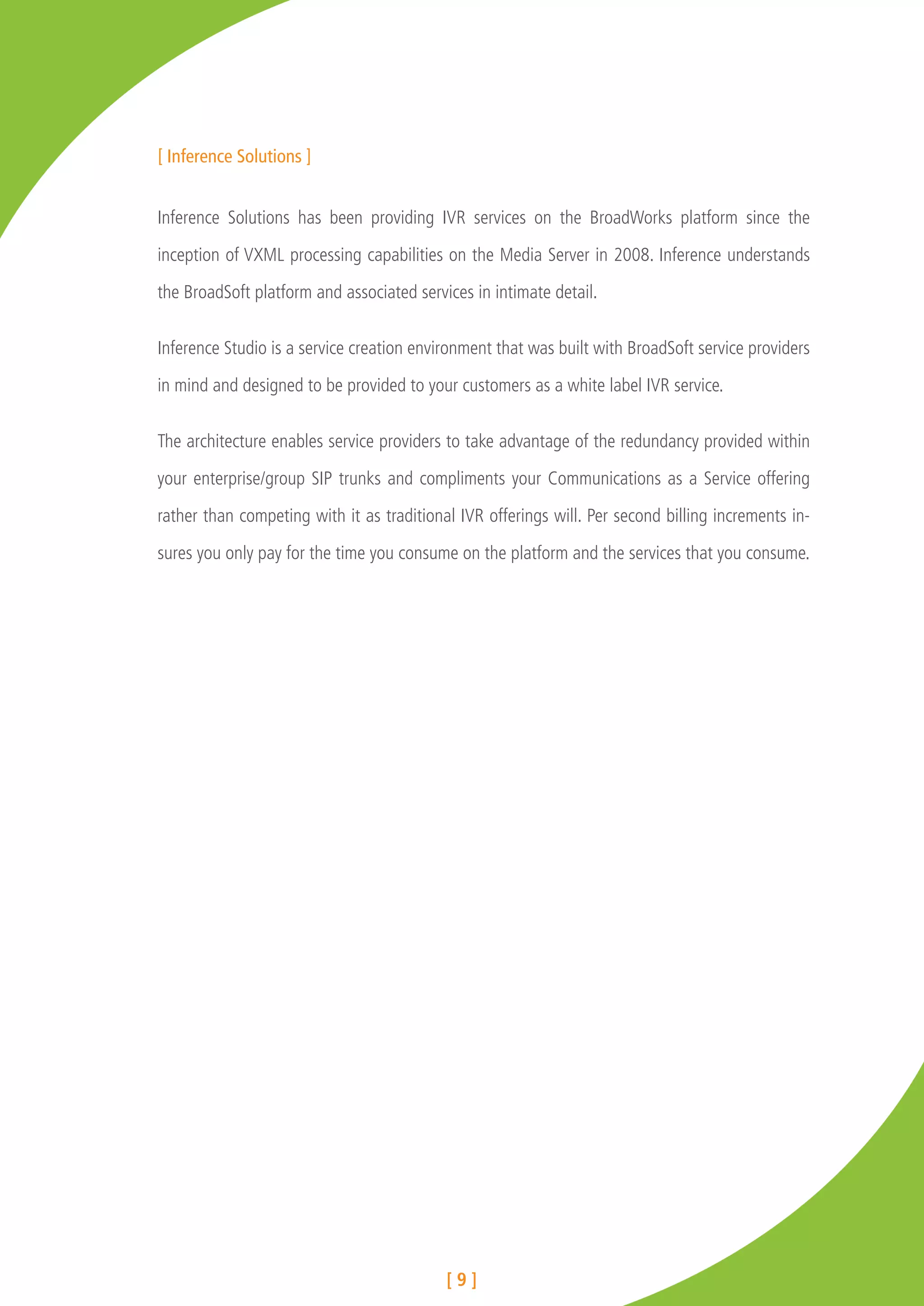 [ Inference Solutions ]


Inference Solutions has been providing IVR services on the BroadWorks platform since the

inception of VXML processing capabilities on the Media Server in 2008. Inference understands

the BroadSoft platform and associated services in intimate detail.


Inference Studio is a service creation environment that was built with BroadSoft service providers

in mind and designed to be provided to your customers as a white label IVR service.


The architecture enables service providers to take advantage of the redundancy provided within

your enterprise/group SIP trunks and compliments your Communications as a Service offering

rather than competing with it as traditional IVR offerings will. Per second billing increments in-

sures you only pay for the time you consume on the platform and the services that you consume.




                                           [9]
 