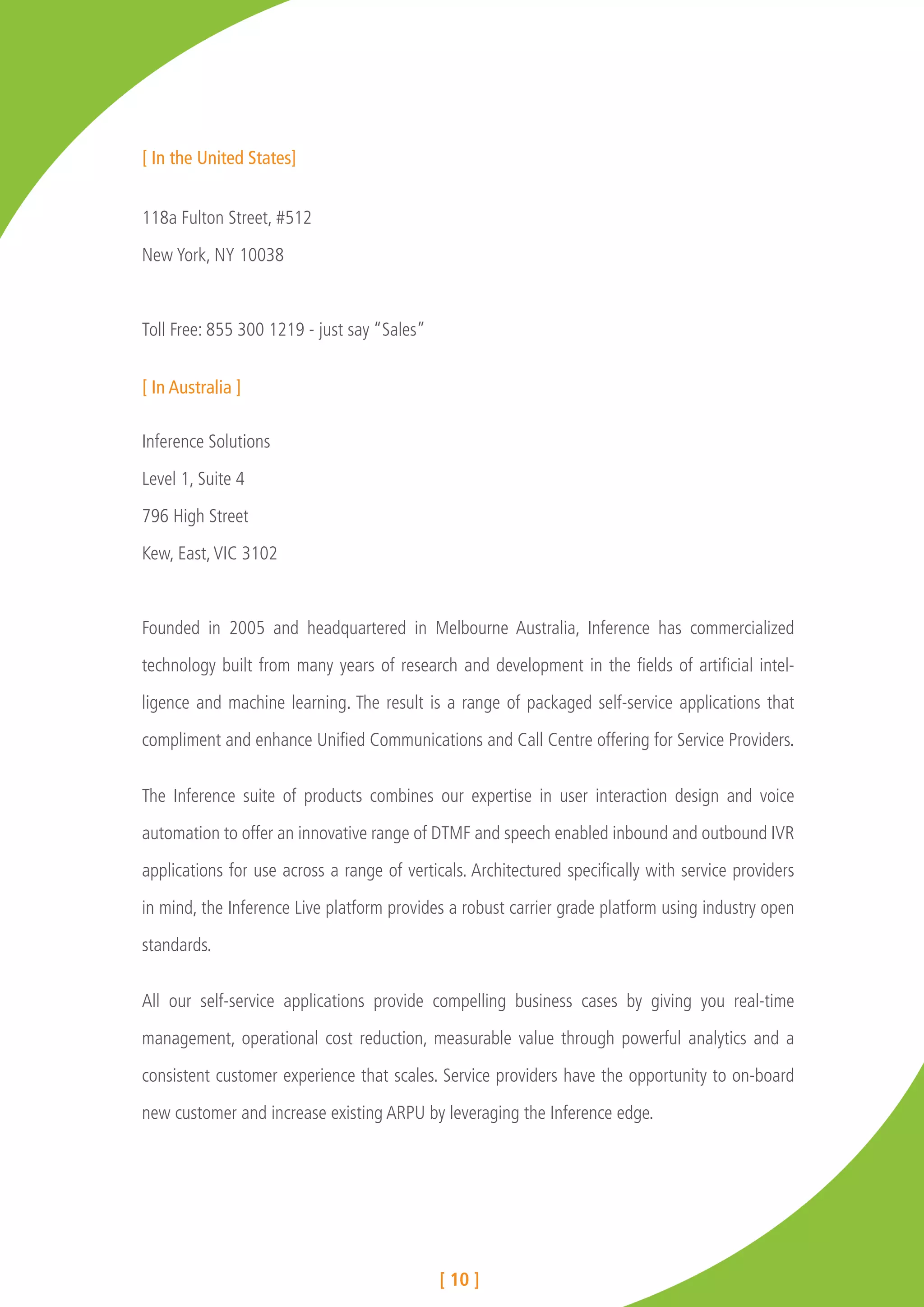 [ In the United States]


118a Fulton Street, #512

New York, NY 10038



Toll Free: 855 300 1219 - just say “Sales”


[ In Australia ]

Inference Solutions

Level 1, Suite 4

796 High Street

Kew, East, VIC 3102



Founded in 2005 and headquartered in Melbourne Australia, Inference has commercialized

technology built from many years of research and development in the fields of artificial intel-

ligence and machine learning. The result is a range of packaged self-service applications that

compliment and enhance Unified Communications and Call Centre offering for Service Providers.


The Inference suite of products combines our expertise in user interaction design and voice

automation to offer an innovative range of DTMF and speech enabled inbound and outbound IVR

applications for use across a range of verticals. Architectured specifically with service providers

in mind, the Inference Live platform provides a robust carrier grade platform using industry open

standards.


All our self-service applications provide compelling business cases by giving you real-time

management, operational cost reduction, measurable value through powerful analytics and a

consistent customer experience that scales. Service providers have the opportunity to on-board

new customer and increase existing ARPU by leveraging the Inference edge.




                                             [ 10 ]
 