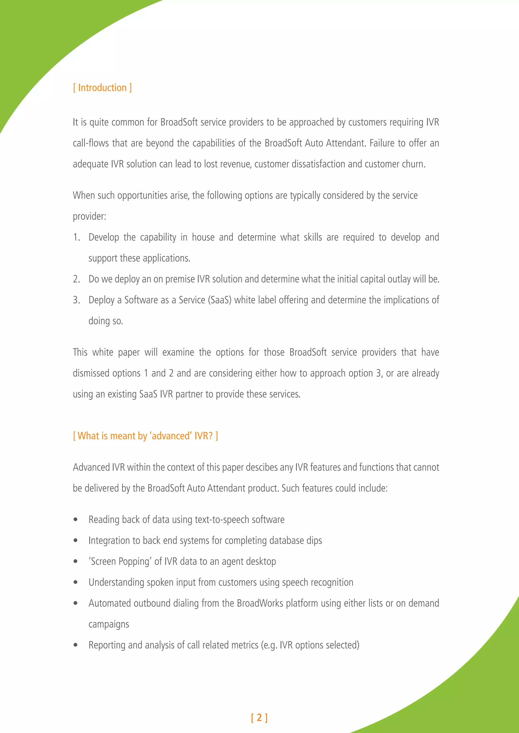 [ Introduction ]


It is quite common for BroadSoft service providers to be approached by customers requiring IVR

call-flows that are beyond the capabilities of the BroadSoft Auto Attendant. Failure to offer an

adequate IVR solution can lead to lost revenue, customer dissatisfaction and customer churn.


When such opportunities arise, the following options are typically considered by the service

provider:

1.	 Develop the capability in house and determine what skills are required to develop and

    support these applications.

2.	 Do we deploy an on premise IVR solution and determine what the initial capital outlay will be.

3.	 Deploy a Software as a Service (SaaS) white label offering and determine the implications of

    doing so.


This white paper will examine the options for those BroadSoft service providers that have

dismissed options 1 and 2 and are considering either how to approach option 3, or are already

using an existing SaaS IVR partner to provide these services.



[ What is meant by ‘advanced’ IVR? ]


Advanced IVR within the context of this paper descibes any IVR features and functions that cannot

be delivered by the BroadSoft Auto Attendant product. Such features could include:


•	 Reading back of data using text-to-speech software

•	 Integration to back end systems for completing database dips

•	 ‘Screen Popping’ of IVR data to an agent desktop

•	 Understanding spoken input from customers using speech recognition

•	 Automated outbound dialing from the BroadWorks platform using either lists or on demand

    campaigns

•	 Reporting and analysis of call related metrics (e.g. IVR options selected)




                                               [2]
 