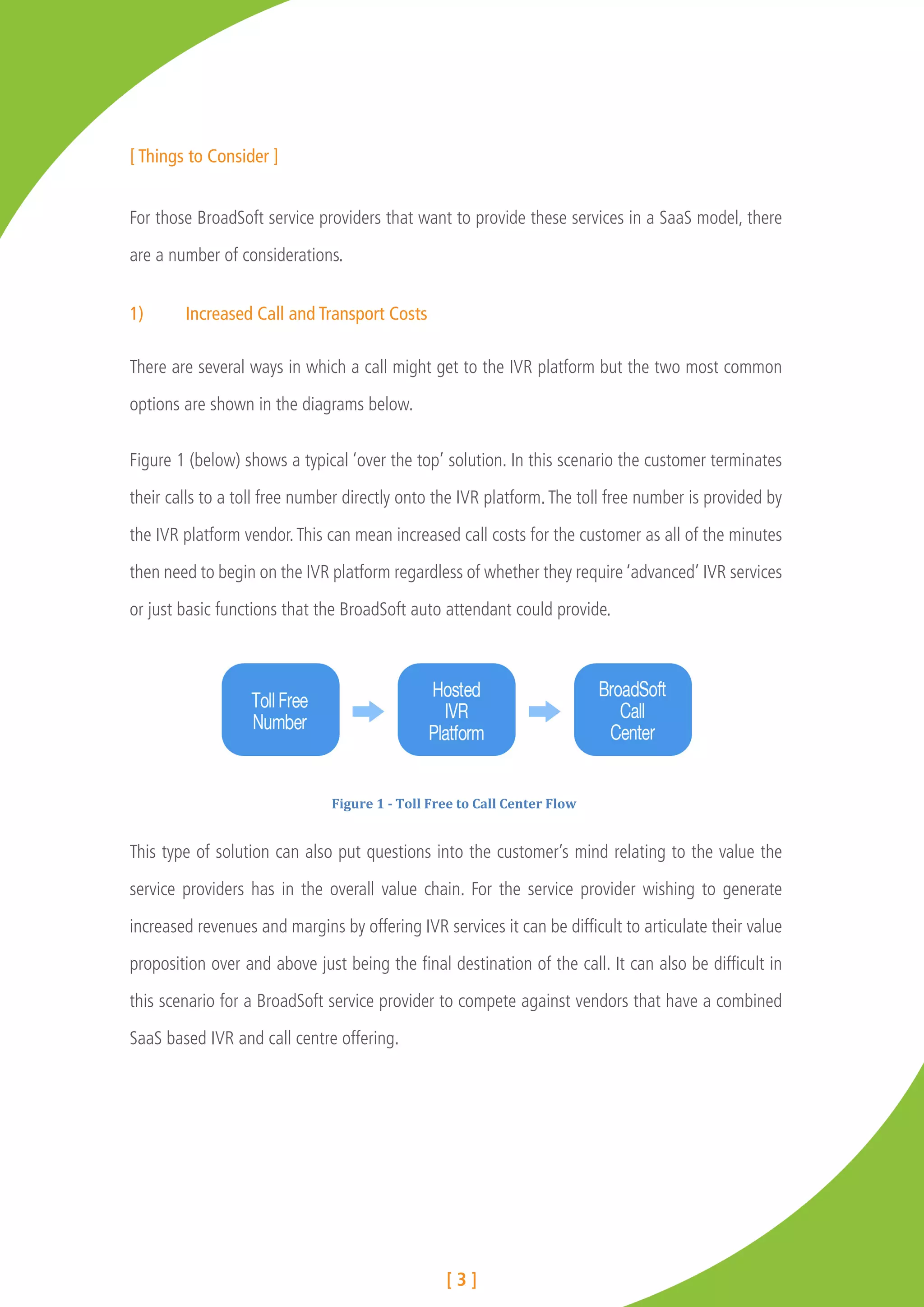 [ Things to Consider ]


For those BroadSoft service providers that want to provide these services in a SaaS model, there

are a number of considerations.


1)	     Increased Call and Transport Costs

There are several ways in which a call might get to the IVR platform but the two most common

options are shown in the diagrams below.


Figure 1 (below) shows a typical ‘over the top’ solution. In this scenario the customer terminates

their calls to a toll free number directly onto the IVR platform. The toll free number is provided by

the IVR platform vendor. This can mean increased call costs for the customer as all of the minutes

then need to begin on the IVR platform regardless of whether they require ‘advanced’ IVR services

or just basic functions that the BroadSoft auto attendant could provide.




                               Figure	
  1	
  -­‐	
  Toll	
  Free	
  to	
  Call	
  Center	
  Flow	
  


This type of solution can also put questions into the customer’s mind relating to the value the

service providers has in the overall value chain. For the service provider wishing to generate

increased revenues and margins by offering IVR services it can be difficult to articulate their value

proposition over and above just being the final destination of the call. It can also be difficult in

this scenario for a BroadSoft service provider to compete against vendors that have a combined

SaaS based IVR and call centre offering.




                                                               [3]
 
