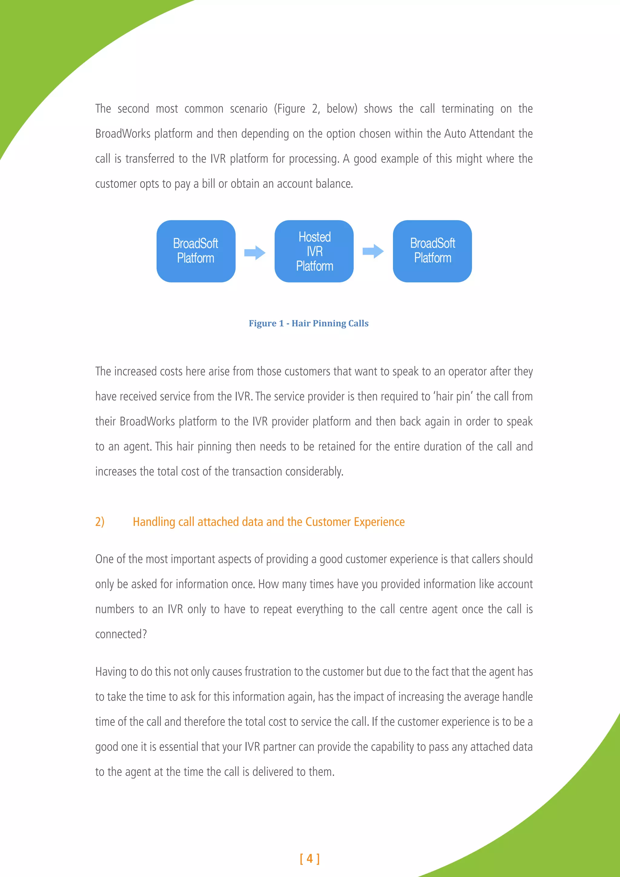 The second most common scenario (Figure 2, below) shows the call terminating on the

BroadWorks platform and then depending on the option chosen within the Auto Attendant the

call is transferred to the IVR platform for processing. A good example of this might where the

customer opts to pay a bill or obtain an account balance.




                                    Figure	
  1	
  -­‐	
  Hair	
  Pinning	
  Calls	
  




The increased costs here arise from those customers that want to speak to an operator after they

have received service from the IVR. The service provider is then required to ‘hair pin’ the call from

their BroadWorks platform to the IVR provider platform and then back again in order to speak

to an agent. This hair pinning then needs to be retained for the entire duration of the call and

increases the total cost of the transaction considerably.



2)	     Handling call attached data and the Customer Experience

One of the most important aspects of providing a good customer experience is that callers should

only be asked for information once. How many times have you provided information like account

numbers to an IVR only to have to repeat everything to the call centre agent once the call is

connected?


Having to do this not only causes frustration to the customer but due to the fact that the agent has

to take the time to ask for this information again, has the impact of increasing the average handle

time of the call and therefore the total cost to service the call. If the customer experience is to be a

good one it is essential that your IVR partner can provide the capability to pass any attached data

to the agent at the time the call is delivered to them.




                                                        [4]
 