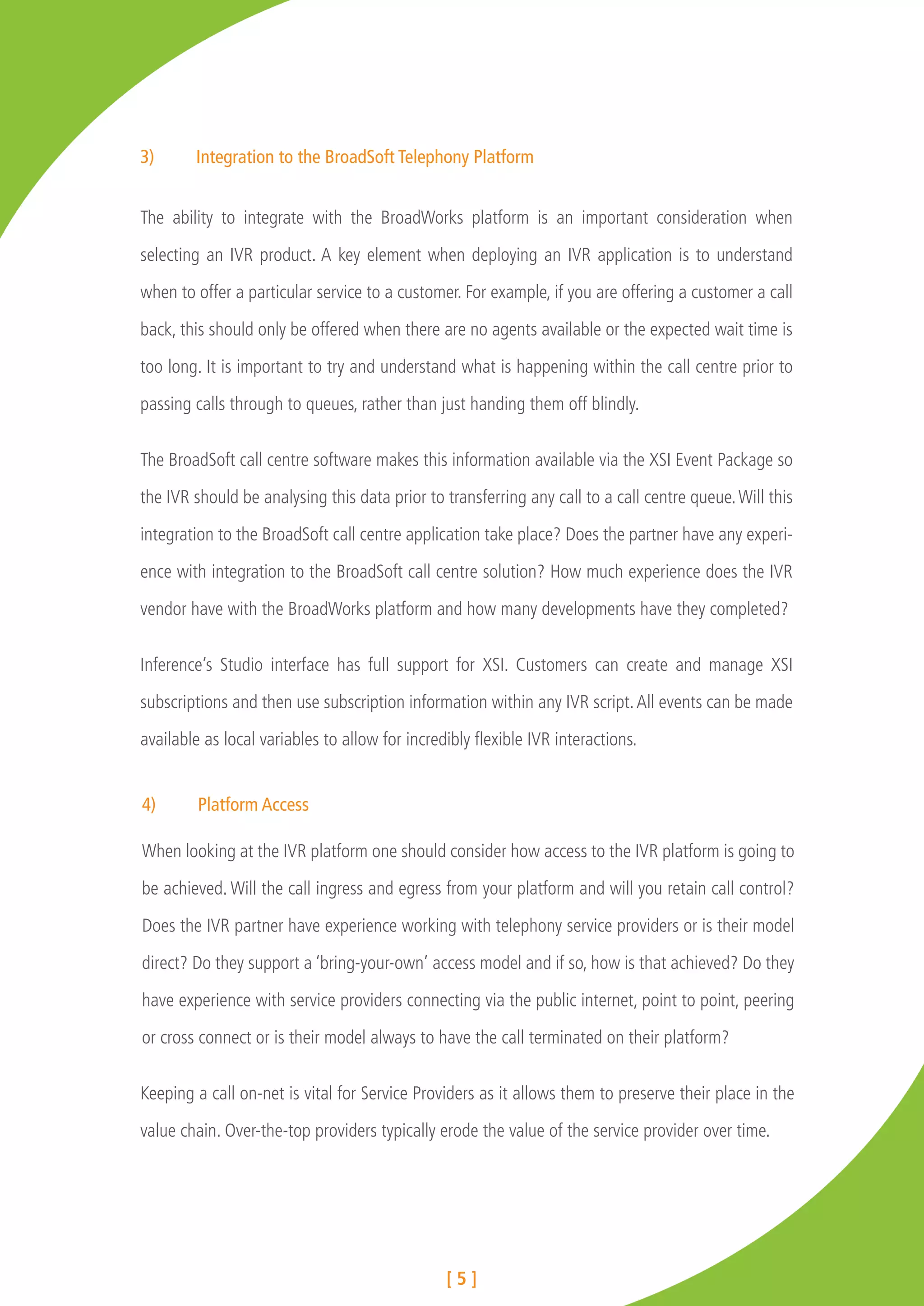 3)	     Integration to the BroadSoft Telephony Platform


The ability to integrate with the BroadWorks platform is an important consideration when

selecting an IVR product. A key element when deploying an IVR application is to understand

when to offer a particular service to a customer. For example, if you are offering a customer a call

back, this should only be offered when there are no agents available or the expected wait time is

too long. It is important to try and understand what is happening within the call centre prior to

passing calls through to queues, rather than just handing them off blindly.


The BroadSoft call centre software makes this information available via the XSI Event Package so

the IVR should be analysing this data prior to transferring any call to a call centre queue. Will this

integration to the BroadSoft call centre application take place? Does the partner have any experi-

ence with integration to the BroadSoft call centre solution? How much experience does the IVR

vendor have with the BroadWorks platform and how many developments have they completed?


Inference’s Studio interface has full support for XSI. Customers can create and manage XSI

subscriptions and then use subscription information within any IVR script. All events can be made

available as local variables to allow for incredibly flexible IVR interactions.


4)	      Platform Access

When looking at the IVR platform one should consider how access to the IVR platform is going to

be achieved. Will the call ingress and egress from your platform and will you retain call control?

Does the IVR partner have experience working with telephony service providers or is their model

direct? Do they support a ‘bring-your-own’ access model and if so, how is that achieved? Do they

have experience with service providers connecting via the public internet, point to point, peering

or cross connect or is their model always to have the call terminated on their platform?


Keeping a call on-net is vital for Service Providers as it allows them to preserve their place in the

value chain. Over-the-top providers typically erode the value of the service provider over time.




                                                [5]
 
