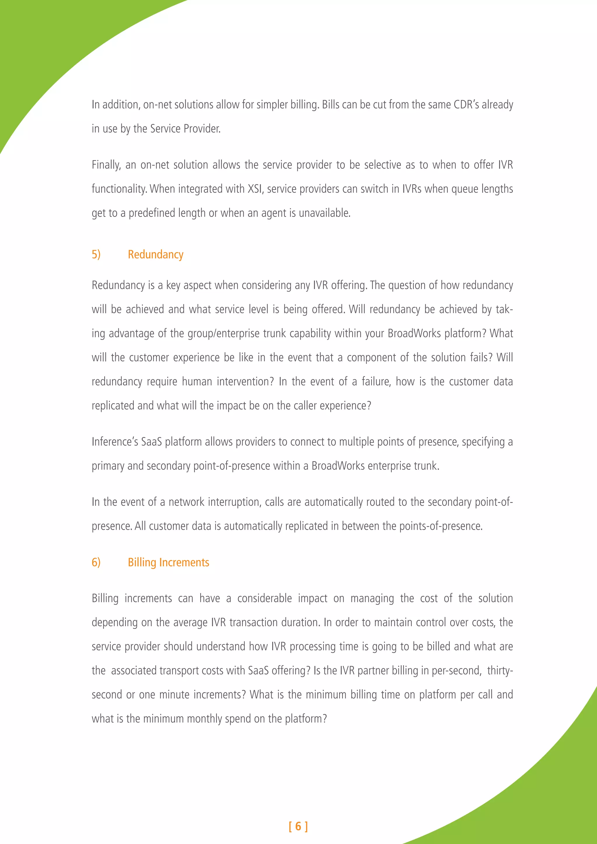In addition, on-net solutions allow for simpler billing. Bills can be cut from the same CDR’s already

in use by the Service Provider.


Finally, an on-net solution allows the service provider to be selective as to when to offer IVR

functionality. When integrated with XSI, service providers can switch in IVRs when queue lengths

get to a predefined length or when an agent is unavailable.


5)	Redundancy

Redundancy is a key aspect when considering any IVR offering. The question of how redundancy

will be achieved and what service level is being offered. Will redundancy be achieved by tak-

ing advantage of the group/enterprise trunk capability within your BroadWorks platform? What

will the customer experience be like in the event that a component of the solution fails? Will

redundancy require human intervention? In the event of a failure, how is the customer data

replicated and what will the impact be on the caller experience?


Inference’s SaaS platform allows providers to connect to multiple points of presence, specifying a

primary and secondary point-of-presence within a BroadWorks enterprise trunk.


In the event of a network interruption, calls are automatically routed to the secondary point-of-

presence. All customer data is automatically replicated in between the points-of-presence.


6)	     Billing Increments

Billing increments can have a considerable impact on managing the cost of the solution

depending on the average IVR transaction duration. In order to maintain control over costs, the

service provider should understand how IVR processing time is going to be billed and what are

the associated transport costs with SaaS offering? Is the IVR partner billing in per-second, thirty-

second or one minute increments? What is the minimum billing time on platform per call and

what is the minimum monthly spend on the platform?




                                               [6]
 