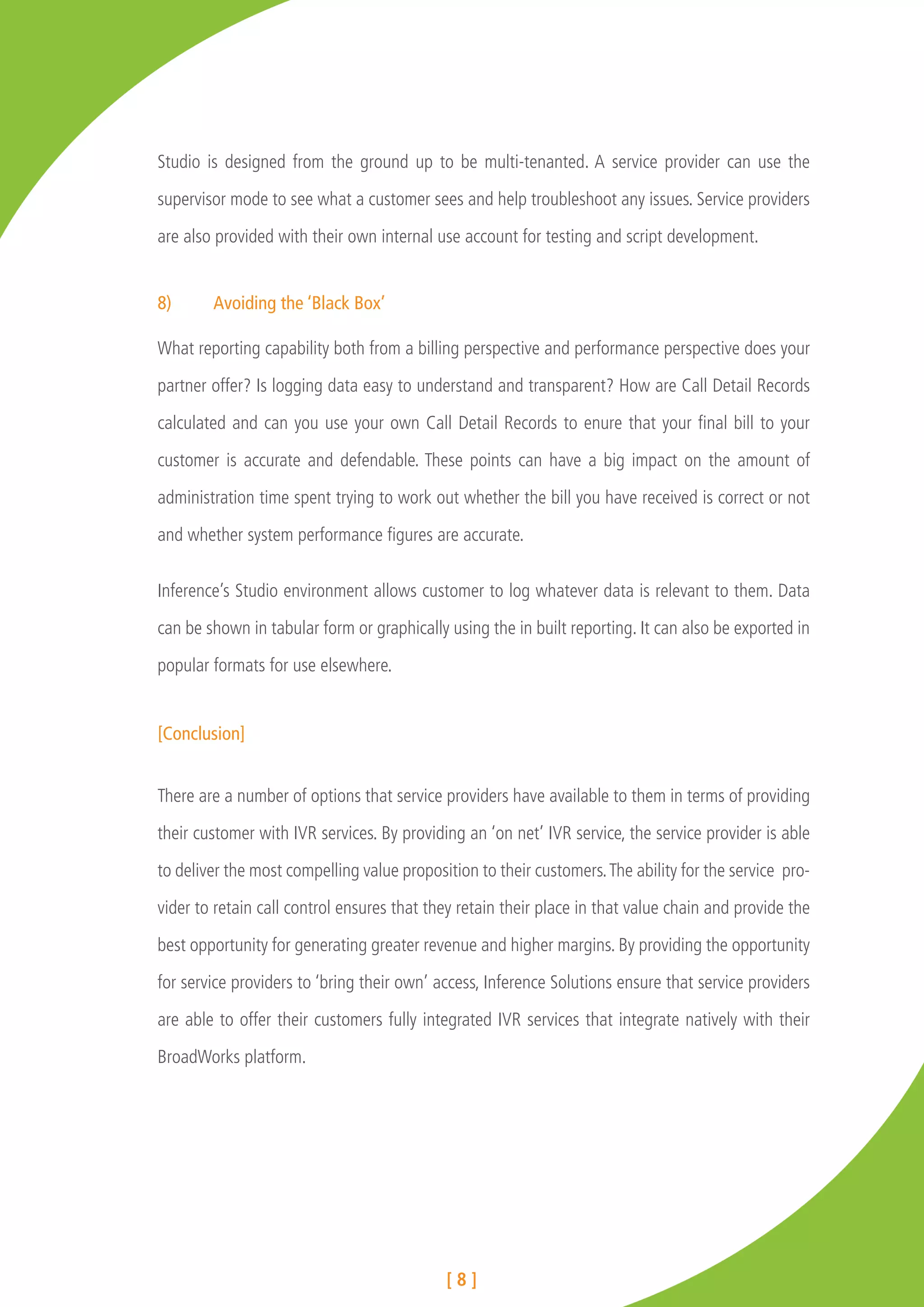 Studio is designed from the ground up to be multi-tenanted. A service provider can use the

supervisor mode to see what a customer sees and help troubleshoot any issues. Service providers

are also provided with their own internal use account for testing and script development.


8)	     Avoiding the ‘Black Box’

What reporting capability both from a billing perspective and performance perspective does your

partner offer? Is logging data easy to understand and transparent? How are Call Detail Records

calculated and can you use your own Call Detail Records to enure that your final bill to your

customer is accurate and defendable. These points can have a big impact on the amount of

administration time spent trying to work out whether the bill you have received is correct or not

and whether system performance figures are accurate.


Inference’s Studio environment allows customer to log whatever data is relevant to them. Data

can be shown in tabular form or graphically using the in built reporting. It can also be exported in

popular formats for use elsewhere.


[Conclusion]


There are a number of options that service providers have available to them in terms of providing

their customer with IVR services. By providing an ‘on net’ IVR service, the service provider is able

to deliver the most compelling value proposition to their customers. The ability for the service pro-

vider to retain call control ensures that they retain their place in that value chain and provide the

best opportunity for generating greater revenue and higher margins. By providing the opportunity

for service providers to ‘bring their own’ access, Inference Solutions ensure that service providers

are able to offer their customers fully integrated IVR services that integrate natively with their

BroadWorks platform.




                                            [8]
 
