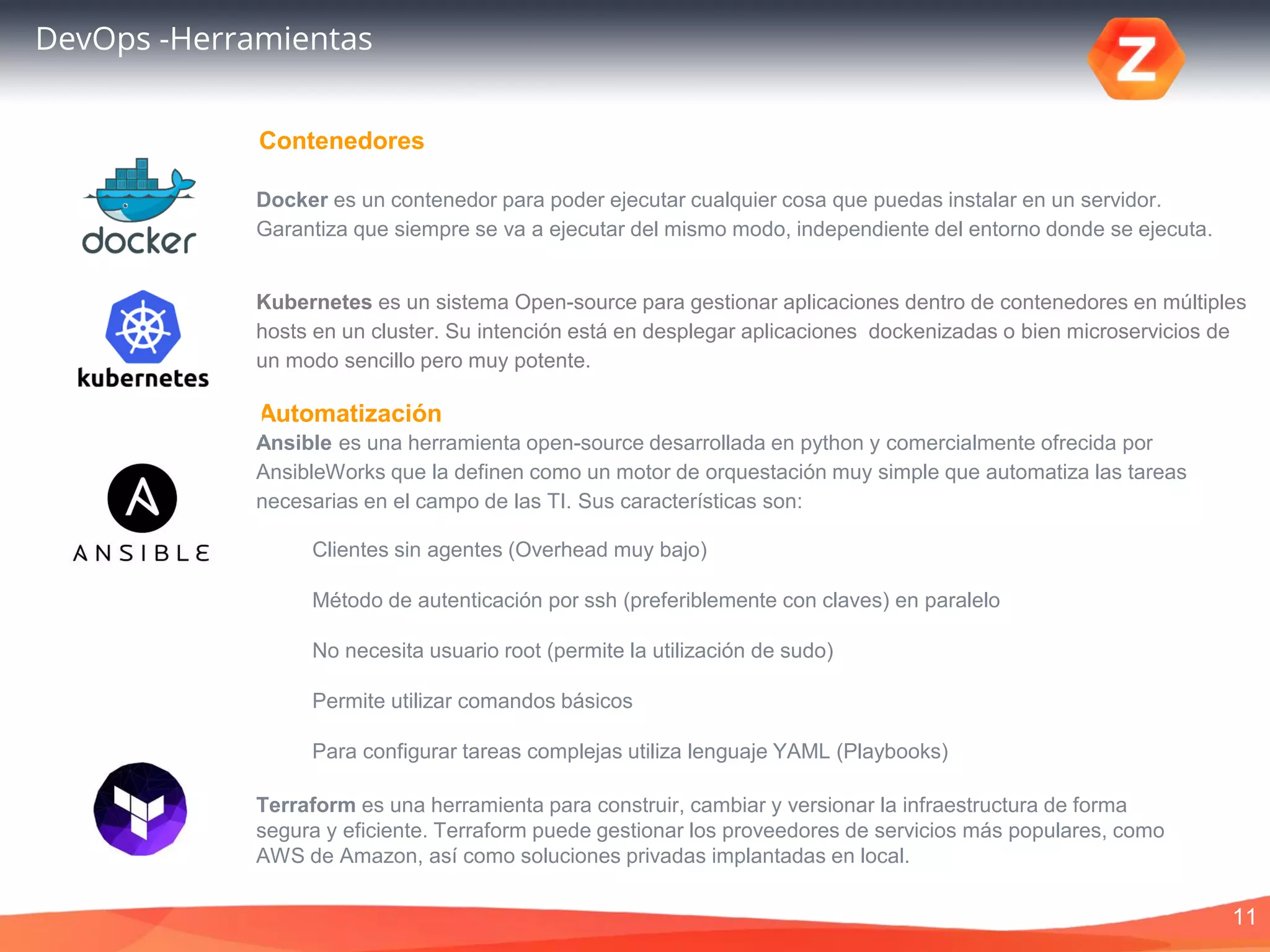11
DevOps -Herramientas
Docker es un contenedor para poder ejecutar cualquier cosa que puedas instalar en un servidor.
Garantiza que siempre se va a ejecutar del mismo modo, independiente del entorno donde se ejecuta.
Automatización
Contenedores
Ansible es una herramienta open-source desarrollada en python y comercialmente ofrecida por
AnsibleWorks que la definen como un motor de orquestación muy simple que automatiza las tareas
necesarias en el campo de las TI. Sus características son:
Clientes sin agentes (Overhead muy bajo)
Método de autenticación por ssh (preferiblemente con claves) en paralelo
No necesita usuario root (permite la utilización de sudo)
Permite utilizar comandos básicos
Para configurar tareas complejas utiliza lenguaje YAML (Playbooks)
Terraform es una herramienta para construir, cambiar y versionar la infraestructura de forma
segura y eficiente. Terraform puede gestionar los proveedores de servicios más populares, como
AWS de Amazon, así como soluciones privadas implantadas en local.
Kubernetes es un sistema Open-source para gestionar aplicaciones dentro de contenedores en múltiples
hosts en un cluster. Su intención está en desplegar aplicaciones dockenizadas o bien microservicios de
un modo sencillo pero muy potente.
 