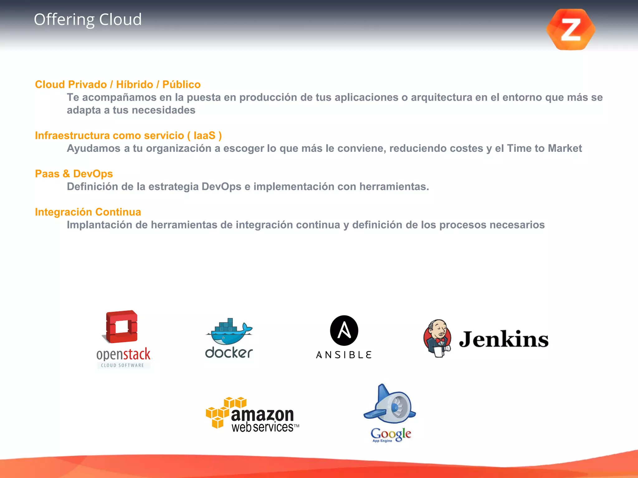 Offering Cloud
Cloud Privado / Híbrido / Público
Te acompañamos en la puesta en producción de tus aplicaciones o arquitectura en el entorno que más se
adapta a tus necesidades
Infraestructura como servicio ( IaaS )
Ayudamos a tu organización a escoger lo que más le conviene, reduciendo costes y el Time to Market
Paas & DevOps
Definición de la estrategia DevOps e implementación con herramientas.
Integración Continua
Implantación de herramientas de integración continua y definición de los procesos necesarios
 