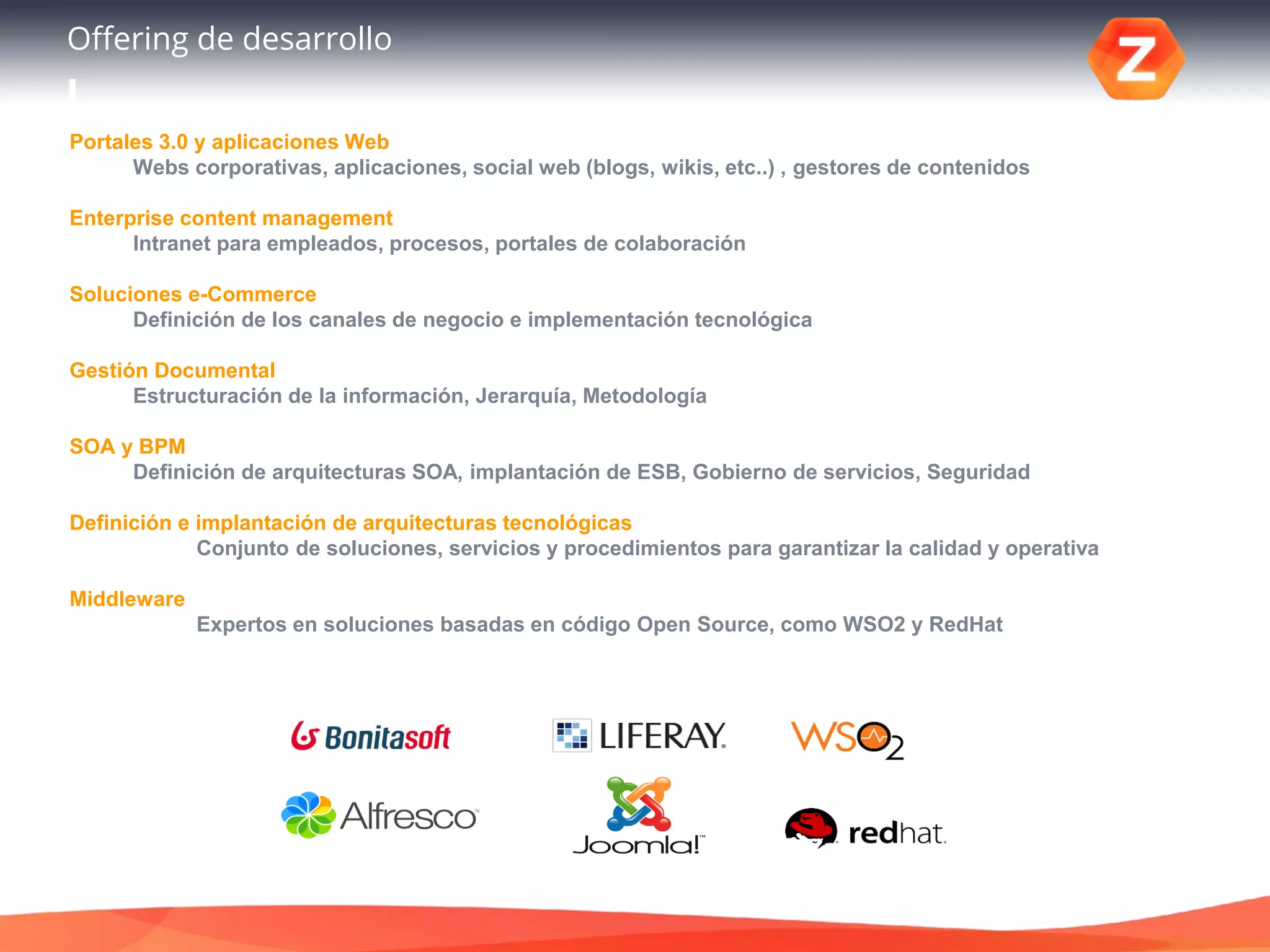 Offering de desarrollo
Portales 3.0 y aplicaciones Web
Webs corporativas, aplicaciones, social web (blogs, wikis, etc..) , gestores de contenidos
Enterprise content management
Intranet para empleados, procesos, portales de colaboración
Soluciones e-Commerce
Definición de los canales de negocio e implementación tecnológica
Gestión Documental
Estructuración de la información, Jerarquía, Metodología
SOA y BPM
Definición de arquitecturas SOA, implantación de ESB, Gobierno de servicios, Seguridad
Definición e implantación de arquitecturas tecnológicas
Conjunto de soluciones, servicios y procedimientos para garantizar la calidad y operativa
Middleware
Expertos en soluciones basadas en código Open Source, como WSO2 y RedHat
 