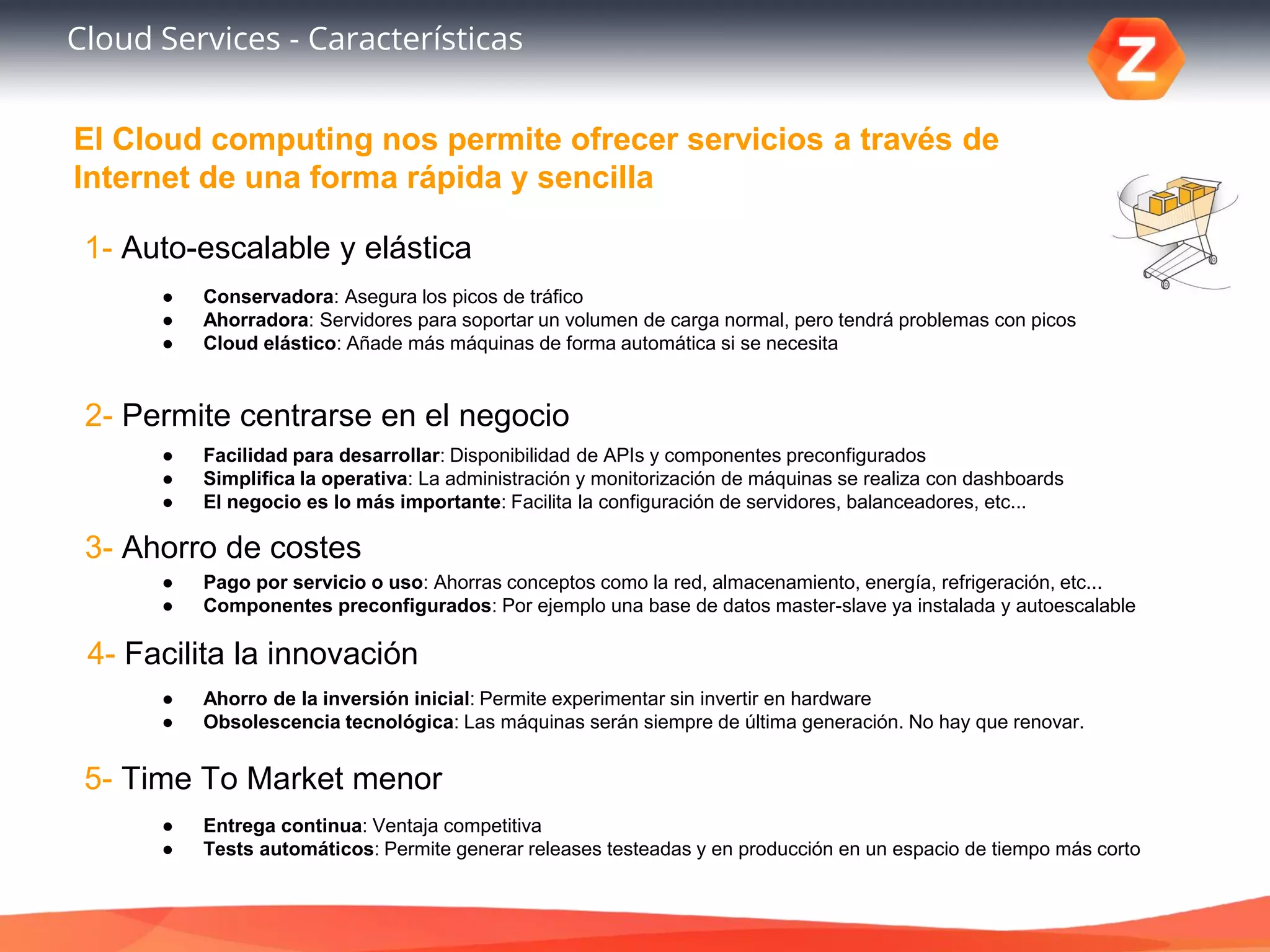 Cloud Services - Características
5- Time To Market menor
1- Auto-escalable y elástica
2- Permite centrarse en el negocio
3- Ahorro de costes
4- Facilita la innovación
● Conservadora: Asegura los picos de tráfico
● Ahorradora: Servidores para soportar un volumen de carga normal, pero tendrá problemas con picos
● Cloud elástico: Añade más máquinas de forma automática si se necesita
● Facilidad para desarrollar: Disponibilidad de APIs y componentes preconfigurados
● Simplifica la operativa: La administración y monitorización de máquinas se realiza con dashboards
● El negocio es lo más importante: Facilita la configuración de servidores, balanceadores, etc...
● Pago por servicio o uso: Ahorras conceptos como la red, almacenamiento, energía, refrigeración, etc...
● Componentes preconfigurados: Por ejemplo una base de datos master-slave ya instalada y autoescalable
● Ahorro de la inversión inicial: Permite experimentar sin invertir en hardware
● Obsolescencia tecnológica: Las máquinas serán siempre de última generación. No hay que renovar.
● Entrega continua: Ventaja competitiva
● Tests automáticos: Permite generar releases testeadas y en producción en un espacio de tiempo más corto
El Cloud computing nos permite ofrecer servicios a través de
Internet de una forma rápida y sencilla
 