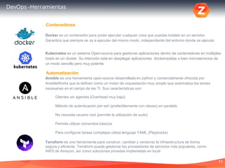 11
DevOps -Herramientas
Docker es un contenedor para poder ejecutar cualquier cosa que puedas instalar en un servidor.
Garantiza que siempre se va a ejecutar del mismo modo, independiente del entorno donde se ejecuta.
Automatización
Contenedores
Ansible es una herramienta open-source desarrollada en python y comercialmente ofrecida por
AnsibleWorks que la definen como un motor de orquestación muy simple que automatiza las tareas
necesarias en el campo de las TI. Sus características son:
Clientes sin agentes (Overhead muy bajo)
Método de autenticación por ssh (preferiblemente con claves) en paralelo
No necesita usuario root (permite la utilización de sudo)
Permite utilizar comandos básicos
Para configurar tareas complejas utiliza lenguaje YAML (Playbooks)
Terraform es una herramienta para construir, cambiar y versionar la infraestructura de forma
segura y eficiente. Terraform puede gestionar los proveedores de servicios más populares, como
AWS de Amazon, así como soluciones privadas implantadas en local.
Kubernetes es un sistema Open-source para gestionar aplicaciones dentro de contenedores en múltiples
hosts en un cluster. Su intención está en desplegar aplicaciones dockenizadas o bien microservicios de
un modo sencillo pero muy potente.
 