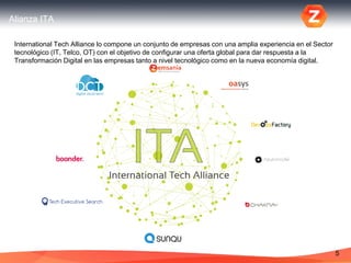 Alianza ITA
5
International Tech Alliance lo compone un conjunto de empresas con una amplia experiencia en el Sector
tecnológico (IT, Telco, OT) con el objetivo de configurar una oferta global para dar respuesta a la
Transformación Digital en las empresas tanto a nivel tecnológico como en la nueva economía digital.
 