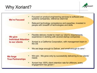 Why Xoriant?   Focused on product engineering services to software and systems companies, reference client list Relevant technology competence and expertise, invested in people with breadth of technologies and skills Flexible delivery model to meet our client’s requirements, experience in working with several startup companies Xoriant is a California Corporation, with management team in the US We are large enough to Deliver, and small enough to care !  Win-win : We grow only by successfully delivering to our clients’ needs Xoriant has 100% client retention rate for offshore, every engagement has grown ! We forge  True Partnerships We’re Focused We give Individual   Attention  to our clients CONFIDENTIAL© Copyright 2007 Xoriant Corporation 