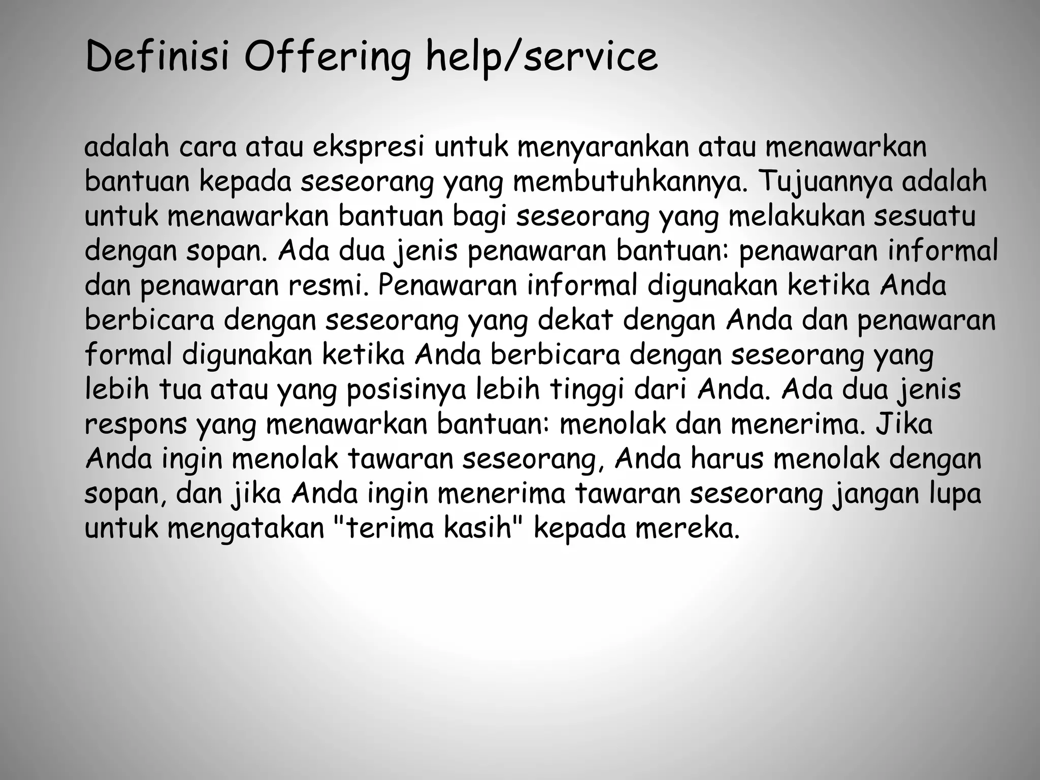 Definisi Offering help/service
adalah cara atau ekspresi untuk menyarankan atau menawarkan
bantuan kepada seseorang yang membutuhkannya. Tujuannya adalah
untuk menawarkan bantuan bagi seseorang yang melakukan sesuatu
dengan sopan. Ada dua jenis penawaran bantuan: penawaran informal
dan penawaran resmi. Penawaran informal digunakan ketika Anda
berbicara dengan seseorang yang dekat dengan Anda dan penawaran
formal digunakan ketika Anda berbicara dengan seseorang yang
lebih tua atau yang posisinya lebih tinggi dari Anda. Ada dua jenis
respons yang menawarkan bantuan: menolak dan menerima. Jika
Anda ingin menolak tawaran seseorang, Anda harus menolak dengan
sopan, dan jika Anda ingin menerima tawaran seseorang jangan lupa
untuk mengatakan "terima kasih" kepada mereka.
 