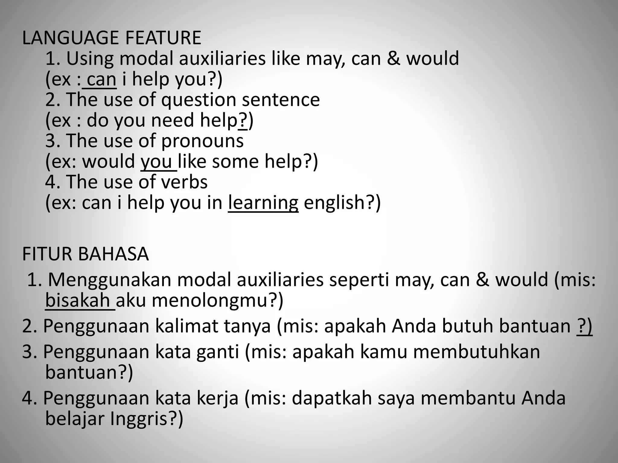 LANGUAGE FEATURE
1. Using modal auxiliaries like may, can & would
(ex : can i help you?)
2. The use of question sentence
(ex : do you need help?)
3. The use of pronouns
(ex: would you like some help?)
4. The use of verbs
(ex: can i help you in learning english?)
FITUR BAHASA
1. Menggunakan modal auxiliaries seperti may, can & would (mis:
bisakah aku menolongmu?)
2. Penggunaan kalimat tanya (mis: apakah Anda butuh bantuan ?)
3. Penggunaan kata ganti (mis: apakah kamu membutuhkan
bantuan?)
4. Penggunaan kata kerja (mis: dapatkah saya membantu Anda
belajar Inggris?)
 