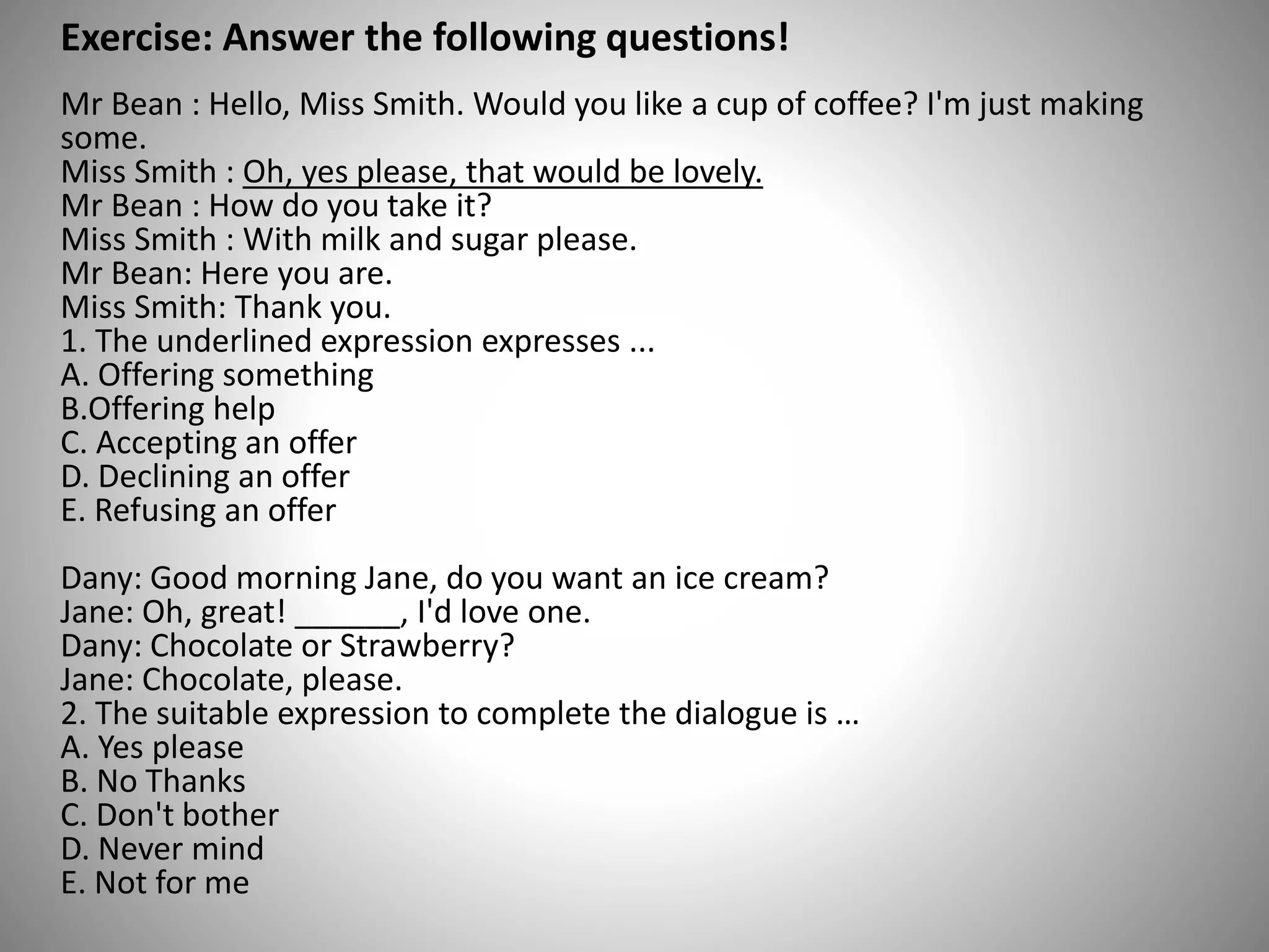 Exercise: Answer the following questions!
Mr Bean : Hello, Miss Smith. Would you like a cup of coffee? I'm just making
some.
Miss Smith : Oh, yes please, that would be lovely.
Mr Bean : How do you take it?
Miss Smith : With milk and sugar please.
Mr Bean: Here you are.
Miss Smith: Thank you.
1. The underlined expression expresses ...
A. Offering something
B.Offering help
C. Accepting an offer
D. Declining an offer
E. Refusing an offer
Dany: Good morning Jane, do you want an ice cream?
Jane: Oh, great! ______, I'd love one.
Dany: Chocolate or Strawberry?
Jane: Chocolate, please.
2. The suitable expression to complete the dialogue is …
A. Yes please
B. No Thanks
C. Don't bother
D. Never mind
E. Not for me
 