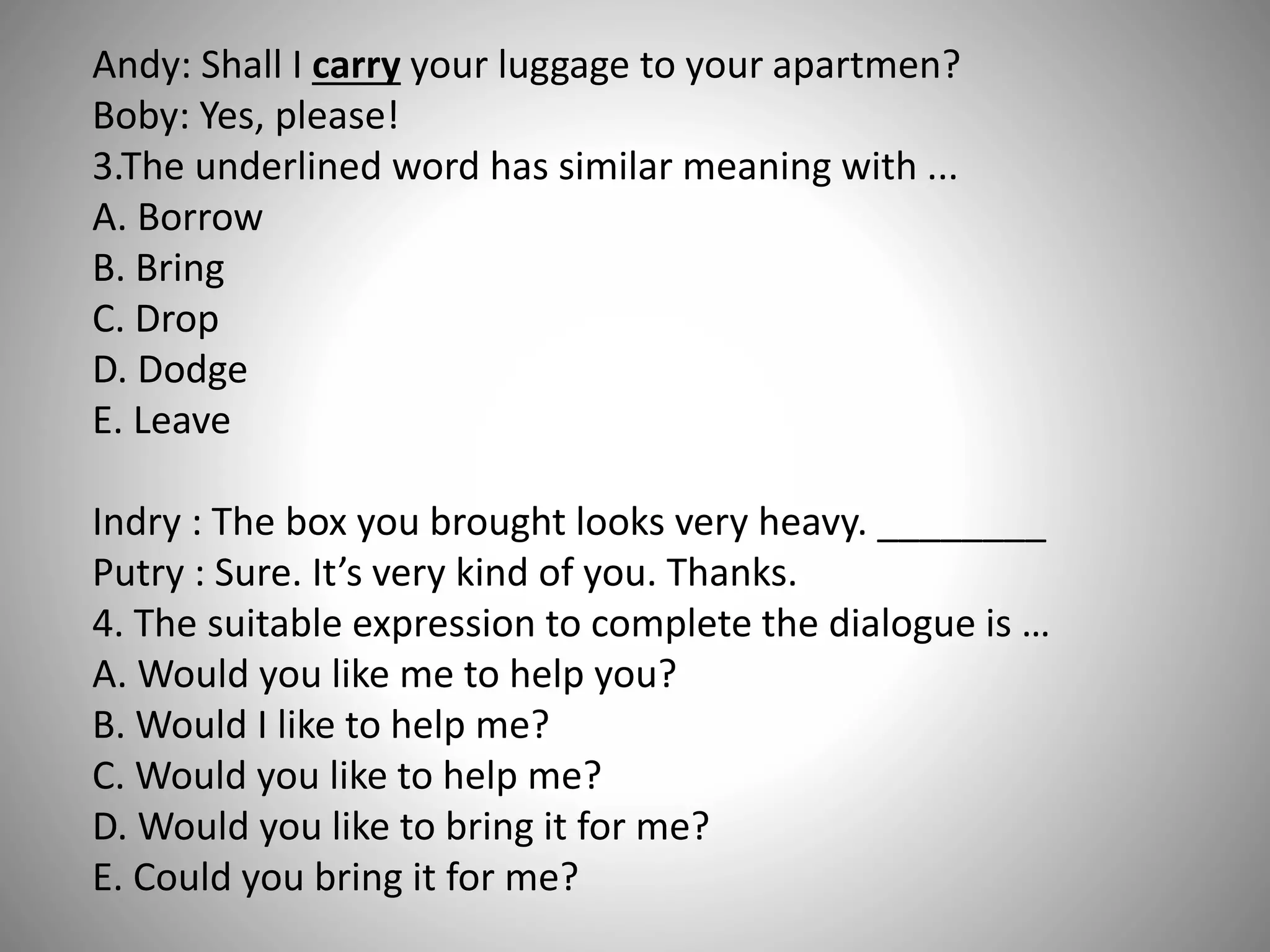 Andy: Shall I carry your luggage to your apartmen?
Boby: Yes, please!
3.The underlined word has similar meaning with ...
A. Borrow
B. Bring
C. Drop
D. Dodge
E. Leave
Indry : The box you brought looks very heavy. ________
Putry : Sure. It’s very kind of you. Thanks.
4. The suitable expression to complete the dialogue is …
A. Would you like me to help you?
B. Would I like to help me?
C. Would you like to help me?
D. Would you like to bring it for me?
E. Could you bring it for me?
 