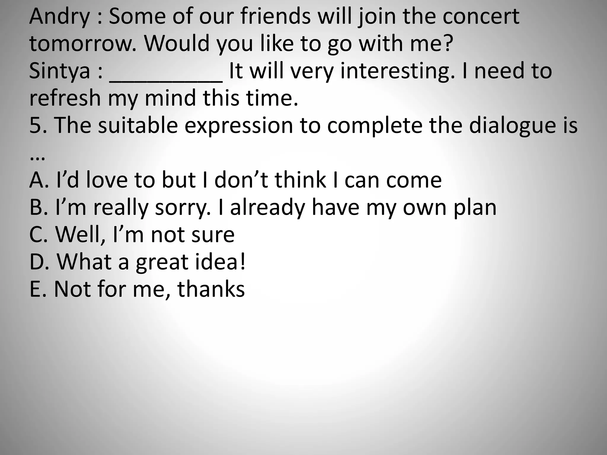 Andry : Some of our friends will join the concert
tomorrow. Would you like to go with me?
Sintya : _________ It will very interesting. I need to
refresh my mind this time.
5. The suitable expression to complete the dialogue is
…
A. I’d love to but I don’t think I can come
B. I’m really sorry. I already have my own plan
C. Well, I’m not sure
D. What a great idea!
E. Not for me, thanks
 