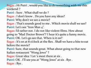Bagas : Hi Putri , would you like to do something with me this
weekend ?
Putri : Sure . What shall we do ?
Bagas : I don’t know . Do you have any ideas?
Putri: Why don’t we see a movie?
Bagas : That’s sounds good to me . Which movie shall we see?
Putri: Let’s see “Iron Man 4”.
Bagas: I’d rather not. I do not like violent films. How about
going to “Mad Doctor Brown“? I hear it’s quite a funny movie.
Putri: OK. Let’s go see that. When is it on?
Bagas : It’s on at 8 o’clock at the Rex . Shall we have a bite to eat
before the movie?
Putri: Sure, that sounds great. What about going to that new
Italian restaurant “Wong Jowo” ?
Bagas: Great idea ! Let ‘s meet there at six .
Putri: OK . I’ll see you at “Wong Jowo” at six . Bye .
Bagas : Bye .
 