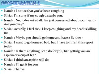  Nanda : I notice that you’ve been coughing
 Silvia : I’m sorry if my cough disturbs you.
 Nanda : No, it doesn’t at all. I’m just concerned about your health.
Are you okay?
 Silvia : Actually, I feel sick. I keep coughing and my head is killing
me.
 Nanda : Maybe you should go home and have a lie-down
 Silvia : I want to go home so bad, but I have to finish this report
today.
 Nanda : Is there anything I can do for you, like getting you an
aspirin or a cup of tea?
 Silvia : I think an aspirin will do
 Nanda : I’ll get it for you
 Silvia : Thanks
 
