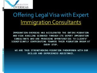 IMMIGRATION OVERSEAS HAS ACCELERATED THE ENTIRE MIGRATION
AND VISA AVAILING SCENARIO THROUGH ITS EXPERT IMMIGRATION
CONSULTANTS WHO ARE PROVIDING OPPORTUNITIES TO CLIENTS’
SIGNIFICANTLY CONTRIBUTING TOWARDS THEIR MIGRATION DREAM AT
EVERY STEP.
WE ARE THUS STRENGTHENING MIGRATION PHENOMENON WITH OUR
SKILLED AND EXPERIENCED ASSISTANCE.
Offering LegalVisa with Expert
Immigration Consultants
 