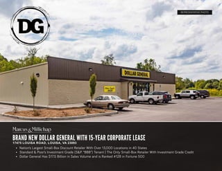 BRAND NEW DOLLAR GENERAL WITH 15-YEAR CORPORATE LEASE
17475 LOUISA ROAD, LOUISA, VA 23093
REPRESENTATIVE PHOTO
•	 Nation’s Largest Small-Box Discount Retailer With Over 13,000 Locations in 40 States
•	 Standard & Poor’s Investment Grade (S&P. “BBB”) Tenant | The Only Small-Box Retailer With Investment Grade Credit
•	 Dollar General Has $17.5 Billion in Sales Volume and is Ranked #128 in Fortune 500
 