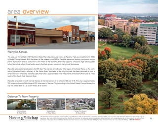 area overview
Wichita, Kansas
3 Hour Drive
Topeka, Kansas
3 Hour Drive
Kansas City, Missouri
4 Hour Drive
Plainville, Kansas
The area was first settled in 1877 by Hiram Keas. Plainville, previously known as Paradise Flats, was established in 1888,
in Rooks County, Kansas. With the advent of the railway in the 1880s, Plainville became a bustling community on the
prairie. Agriculture and oil production is the heart of the economy. Plainville supports a hospital, high school, grade
school, parochial school, three banks, seven churches, grocery store, and many small businesses.
Plainville is located at an elevation of 2,146 feet. The city lies in the Smoky Hills region of the Great Plains on the north
side of Paradise Creek, a tributary of the Saline River. Southwest of the city, the creek has been dammed to form a
small reservoir --Plainville Township Lake. Plainville is approximately nine miles north of the Saline River and 13 miles
south of the South Fork Solomon River.
Plainville is located in north-central Kansas at the intersection of U. S. Route 183 and K-18. The city is approximately
150 miles northwest of Wichita and 253 miles west of Kansas City. According to the United States Census Bureau, the
city has a total area of 1. 2 square miles, all of it land.
This information has been secured from sources we believe to be reliable, but we make no representations or warranties, expressed or implied, as to the accuracy of the information. References to square footage or age are
approximate. Buyer must verify the information and bears all risk for any inaccuracies. Any projections, opinions, assumptions or estimates used herein are for example purposes only and do not represent the current or future
performance of the property. Marcus & Millichap Real Estate Investment Services is a service mark of Marcus & Millichap Real Estate Investment Services, Inc. © 2011 Marcus & Millichap ACT ID Y0080278
14
Distance To From Property
 