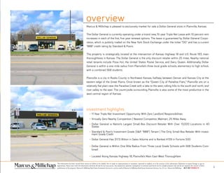 This information has been secured from sources we believe to be reliable, but we make no representations or warranties, expressed or implied, as to the accuracy of the information. References to square footage or age are
approximate. Buyer must verify the information and bears all risk for any inaccuracies. Any projections, opinions, assumptions or estimates used herein are for example purposes only and do not represent the current or future
performance of the property. Marcus & Millichap Real Estate Investment Services is a service mark of Marcus & Millichap Real Estate Investment Services, Inc. © 2011 Marcus & Millichap ACT ID Y0080278 2
Marcus & Millichap is pleased to exclusively market for sale a Dollar General store in Plainville, Kansas.
The Dollar General is currently operating under a brand new, 15-year Triple Net Lease with 10 percent rent
increases in each of the five, five-year renewal options. The lease is guaranteed by Dollar General Corpo-
ration, which is publicly traded on the New York Stock Exchange under the ticker “DG” and has a current
“BBB” credit rating by Standard & Poors.
The property is strategically located at the intersection of Kansas Highway 18 and U.S. Route 183, main
thoroughfares in Kansas. The Dollar General is the only discount retailer within 25 miles. Nearby national
retail tenants include Pizza Hut, the United States Postal Service, and Dairy Queen. Additionally, Dollar
General is within a one-mile radius from Plainville’s three local grade schools, elementary to high school,
with a combined 568 students.
Plainville is a city in Rooks County in Northwest Kansas, halfway between Denver and Kansas City at the
eastern edge of the Great Plains. Once known as the “Queen City of Paradise Flats,” Plainville sits on a
relatively flat plain near the Paradise Creek with a lake to the west, rolling hills to the south and north, and
river valley to the east. The countryside surrounding Plainville is also some of the most productive in the
west central region of Kansas.
overview
11-Year Triple Net Investment Opportunity With Zero Landlord Responsibilities
Virtually Zero Nearby Competition | Nearest Competitor, Walmart, 25 Miles Away
Dollar General is Nation’s Largest Small-Box Discount Retailer With Over 13,000 Locations in 40
States
Standard & Poor’s Investment Grade (S&P. “BBB”) Tenant | The Only Small-Box Retailer With Invest-
ment Grade Credit
Dollar General Has $17.5 Billion in Sales Volume and is Ranked #139 in Fortune 500
Dollar General is Within One Mile Radius From Three Local Grade Schools with 568 Students Com-
bined
Located Along Kansas Highway 18, Plainville’s Main East-West Thoroughfare
investment highlights
 