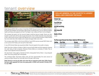 tenant overview
43
This information has been secured from sources we believe to be reliable, but we make no representations or warranties, expressed or implied, as to the accuracy of the information. References to square footage or age are
approximate. Buyer must verify the information and bears all risk for any inaccuracies. Any projections, opinions, assumptions or estimates used herein are for example purposes only and do not represent the current or future
performance of the property. Marcus & Millichap Real Estate Investment Services is a service mark of Marcus & Millichap Real Estate Investment Services, Inc. © 2011 Marcus & Millichap ACT ID Y0080278
Dollar General (NYSE: DG) is a chain of more than 13,000 discount stores in 43 states, primarily in
the South, East, Midwest, and Southwest, offering basic household items, such as cleaning supplies,
health, and beauty aids, apparel, and food. The target is low, middle, and fixed-income shoppers.
The company has grown into the country’s largest small-box discount retailer. Stores are often
located in small towns off the radar of giant discounters. One of Dollar General’s main advantages
is that it offers prices as low or lower than Walmart but in more convenient locations. Dollar General
has more stores than other retailers and is easily the largest dollar store chain.
The company ranks 139th on the Fortune 500 list. Fiscal 2016 revenues exceed $20.3 billion with
a net income of $1.17 billion, and net worth of $5.3 billion.
In July 2015, Family Dollar was acquired by Dollar Tree and ceased to be a public company.
Dollar Tree took on billions of dollars of debt to acquire Family Dollar, and that negatively impacted
the credit rating of both companies. Moreover, Family Dollar, as a subsidiary of Dollar Tree, no
longer issues separate financial statements.
The best-known rating agency, Standard & Poor’s, downgraded Family Dollar in July, alongside
Dollar Tree having already been downgraded.
The combined Dollar Tree-Family Dollar entity will have approximately the same amount of
revenue as Dollar General, but more debt, hence the lower credit rating.
Dollar General is now the only dollar store chain with an investment grade rating. Dollar General
has been credit-upgraded five times since going public in 2009, most recently in October 2015.
It is now “BBB.”
DOLLAR GENERAL IS THE COUNTRY’S LARGEST
SMALL-BOX DISCOUNT RETAILER
Prototype Dollar Generals have a standard box structure with a flat roof.
Company Type:
PUBLIC (NYSE: DG)
Fiscal 2015 Sales
$20.4 BILLION
S&P 500 Credit Rating
“BBB”
2015 Fortune 500
#139
Number of Stores
12,483
The Three Largest Discount Store Chains, Ranked by 2015 Revenue Are:
Ranking Store Chain Revenue # 0f Stores
1 Dollar General $20.3 Billion 13,000+
2 Family Dollar $10.5 Billion 8,000+
3 Dollar Tree $8.6 Billion 13,600+
 