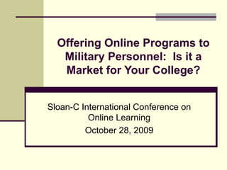 Offering Online Programs to Military Personnel:  Is it a Market for Your College? Sloan-C International Conference on Online Learning October 28, 2009 