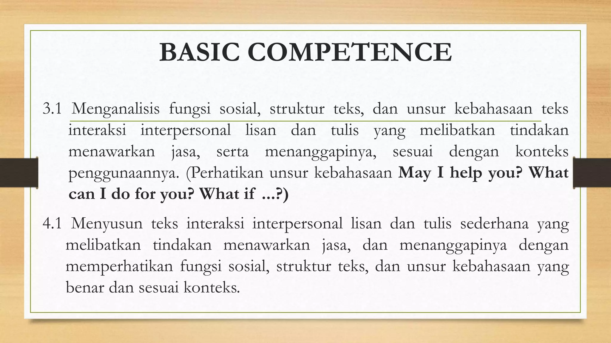 BASIC COMPETENCE
3.1 Menganalisis fungsi sosial, struktur teks, dan unsur kebahasaan teks
interaksi interpersonal lisan dan tulis yang melibatkan tindakan
menawarkan jasa, serta menanggapinya, sesuai dengan konteks
penggunaannya. (Perhatikan unsur kebahasaan May I help you? What
can I do for you? What if ...?)
4.1 Menyusun teks interaksi interpersonal lisan dan tulis sederhana yang
melibatkan tindakan menawarkan jasa, dan menanggapinya dengan
memperhatikan fungsi sosial, struktur teks, dan unsur kebahasaan yang
benar dan sesuai konteks.
 