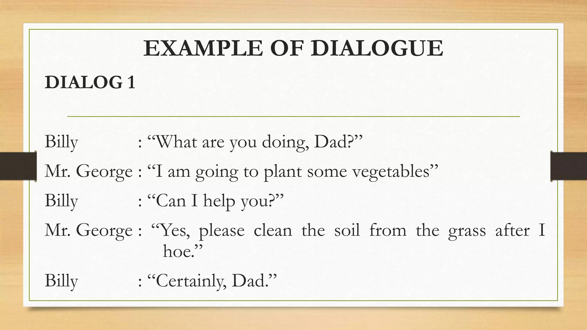 EXAMPLE OF DIALOGUE
DIALOG 1
Billy : “What are you doing, Dad?”
Mr. George : “I am going to plant some vegetables”
Billy : “Can I help you?”
Mr. George : “Yes, please clean the soil from the grass after I
hoe.”
Billy : “Certainly, Dad.”
 
