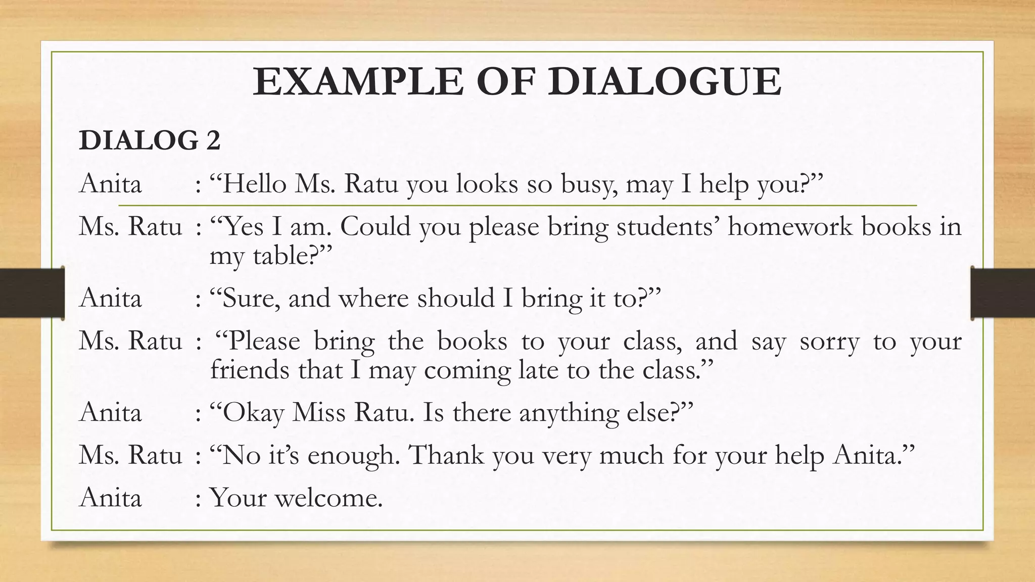 EXAMPLE OF DIALOGUE
DIALOG 2
Anita : “Hello Ms. Ratu you looks so busy, may I help you?”
Ms. Ratu : “Yes I am. Could you please bring students’ homework books in
my table?”
Anita : “Sure, and where should I bring it to?”
Ms. Ratu : “Please bring the books to your class, and say sorry to your
friends that I may coming late to the class.”
Anita : “Okay Miss Ratu. Is there anything else?”
Ms. Ratu : “No it’s enough. Thank you very much for your help Anita.”
Anita : Your welcome.
 