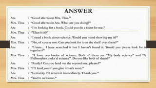 ANSWER
Ara : “Good afternoon Mrs. Tina.”
Mrs. Tina : “Good afternoon Ara. What are you doing?”
Ara : “I’m looking for a book. Could you do a favor for me.”
Mrs. Tina : “What is it?”
Ara : “I need a book about science. Would you mind showing me it?”
Mrs. Tina : “No, of course not. Can you look for it on the shelf over there?”
Ara : “Umm… I have searched it but I haven’t found it. Would you please look for it
together?”
Mrs. Tina : “I have two books of science. Both of them are “My body science” and “A
Philosopher looks al science”. Do you like both of them?”
Ara : “Really? Can you lend me the second one, please?”
Mrs. Tina : “I’ll lend you if you give it back soon.”
Ara : “Certainly. I’ll return it immediately. Thank you.”
Mrs. Tina : “You’re welcome.”
 