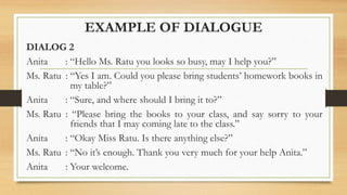 EXAMPLE OF DIALOGUE
DIALOG 2
Anita : “Hello Ms. Ratu you looks so busy, may I help you?”
Ms. Ratu : “Yes I am. Could you please bring students’ homework books in
my table?”
Anita : “Sure, and where should I bring it to?”
Ms. Ratu : “Please bring the books to your class, and say sorry to your
friends that I may coming late to the class.”
Anita : “Okay Miss Ratu. Is there anything else?”
Ms. Ratu : “No it’s enough. Thank you very much for your help Anita.”
Anita : Your welcome.
 