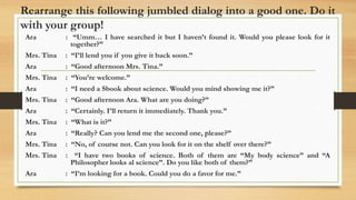 Rearrange this following jumbled dialog into a good one. Do it
with your group!
Ara : “Umm… I have searched it but I haven’t found it. Would you please look for it
together?”
Mrs. Tina : “I’ll lend you if you give it back soon.”
Ara : “Good afternoon Mrs. Tina.”
Mrs. Tina : “You’re welcome.”
Ara : “I need a Sbook about science. Would you mind showing me it?”
Mrs. Tina : “Good afternoon Ara. What are you doing?”
Ara : “Certainly. I’ll return it immediately. Thank you.”
Mrs. Tina : “What is it?”
Ara : “Really? Can you lend me the second one, please?”
Mrs. Tina : “No, of course not. Can you look for it on the shelf over there?”
Mrs. Tina : “I have two books of science. Both of them are “My body science” and “A
Philosopher looks al science”. Do you like both of them?”
Ara : “I’m looking for a book. Could you do a favor for me.”
 