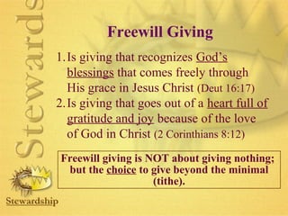 Freewill Giving 
1.Is giving that recognizes God’s 
blessings that comes freely through 
His grace in Jesus Christ (Deut 16:17) 
2.Is giving that goes out of a heart full of 
gratitude and joy because of the love 
of God in Christ (2 Corinthians 8:12) 
Freewill giving is NOT about giving nothing; 
but the choice to give beyond the minimal 
(tithe). 
 