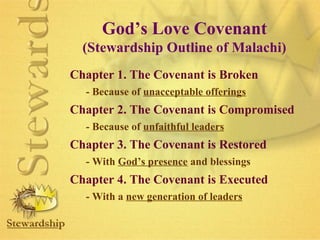 God’s Love Covenant 
(Stewardship Outline of Malachi) 
Chapter 1. The Covenant is Broken 
- Because of unacceptable offerings 
Chapter 2. The Covenant is Compromised 
- Because of unfaithful leaders 
Chapter 3. The Covenant is Restored 
- With God’s presence and blessings 
Chapter 4. The Covenant is Executed 
- With a new generation of leaders 
 