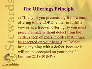 The Offerings Principle 
18 “If any of you presents a gift for a burnt 
offering to the LORD, either to fulfill a 
vow or as a freewill offering, 19 you must 
present a male without defect from the 
cattle, sheep or goats in order that it may 
be accepted on your behalf. 20 Do not 
bring anything with a defect, because it 
will not be accepted on your behalf.” 
Leviticus 22:18-20 (NIV) 
 