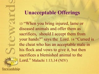 Unacceptable Offerings 
13 “When you bring injured, lame or 
diseased animals and offer them as 
sacrifices, should I accept them from 
your hands?” says the Lord. 14 “Cursed is 
the cheat who has an acceptable male in 
his flock and vows to give it, but then 
sacrifices a blemished animal to the 
Lord.” Malachi 1:13,14 (NIV) 
 