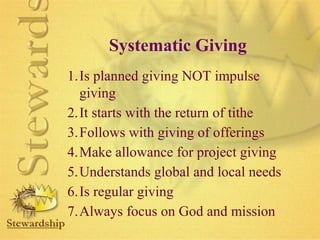 Systematic Giving 
1.Is planned giving NOT impulse 
giving 
2.It starts with the return of tithe 
3.Follows with giving of offerings 
4.Make allowance for project giving 
5.Understands global and local needs 
6.Is regular giving 
7.Always focus on God and mission 
 