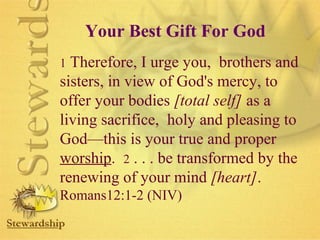 Your Best Gift For God 
1 Therefore, I urge you, brothers and 
sisters, in view of God's mercy, to 
offer your bodies [total self] as a 
living sacrifice, holy and pleasing to 
God—this is your true and proper 
worship. 2 . . . be transformed by the 
renewing of your mind [heart]. 
Romans12:1-2 (NIV) 
 