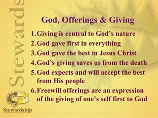 God, Offerings  Giving 
1.Giving is central to God’s nature 
2.God gave first in everything 
3.God gave the best in Jesus Christ 
4.God’s giving saves us from the death 
5.God expects and will accept the best 
from His people 
6.Freewill offerings are an expression 
of the giving of one’s self first to God 
 