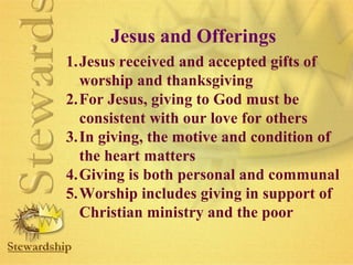 Jesus and Offerings 
1.Jesus received and accepted gifts of 
worship and thanksgiving 
2.For Jesus, giving to God must be 
consistent with our love for others 
3.In giving, the motive and condition of 
the heart matters 
4.Giving is both personal and communal 
5.Worship includes giving in support of 
Christian ministry and the poor 
 