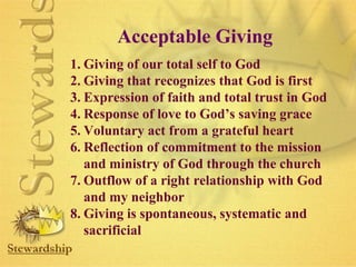 Acceptable Giving 
1. Giving of our total self to God 
2. Giving that recognizes that God is first 
3. Expression of faith and total trust in God 
4. Response of love to God’s saving grace 
5. Voluntary act from a grateful heart 
6. Reflection of commitment to the mission 
and ministry of God through the church 
7. Outflow of a right relationship with God 
and my neighbor 
8. Giving is spontaneous, systematic and 
sacrificial 
 